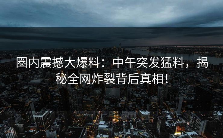 圈内震撼大爆料：中午突发猛料，揭秘全网炸裂背后真相！