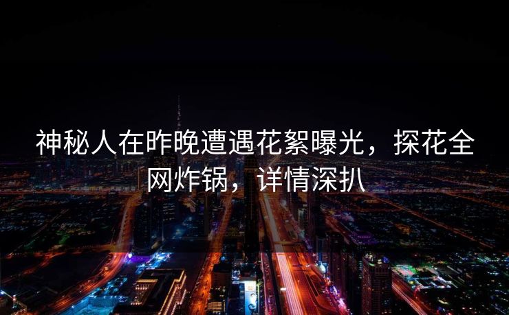 神秘人在昨晚遭遇花絮曝光，探花全网炸锅，详情深扒