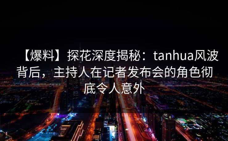 【爆料】探花深度揭秘：tanhua风波背后，主持人在记者发布会的角色彻底令人意外