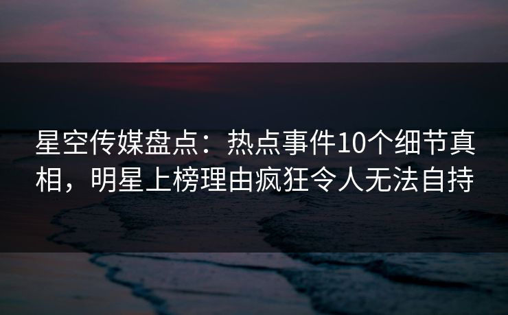 星空传媒盘点：热点事件10个细节真相，明星上榜理由疯狂令人无法自持