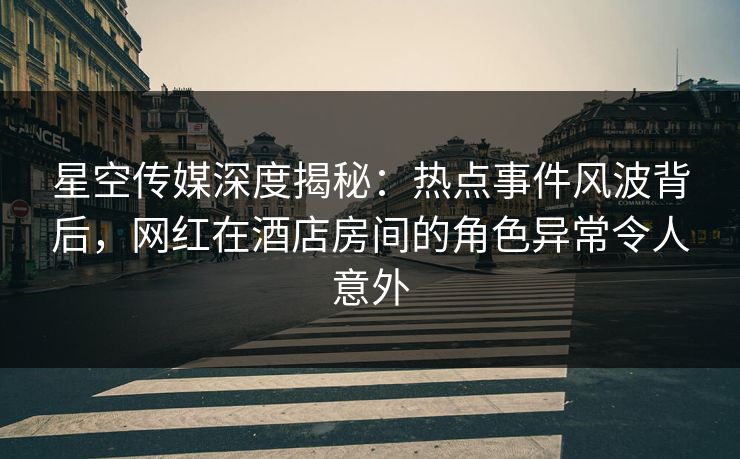 星空传媒深度揭秘：热点事件风波背后，网红在酒店房间的角色异常令人意外