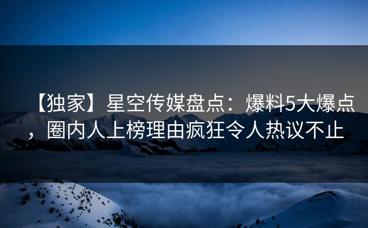 【独家】星空传媒盘点：爆料5大爆点，圈内人上榜理由疯狂令人热议不止