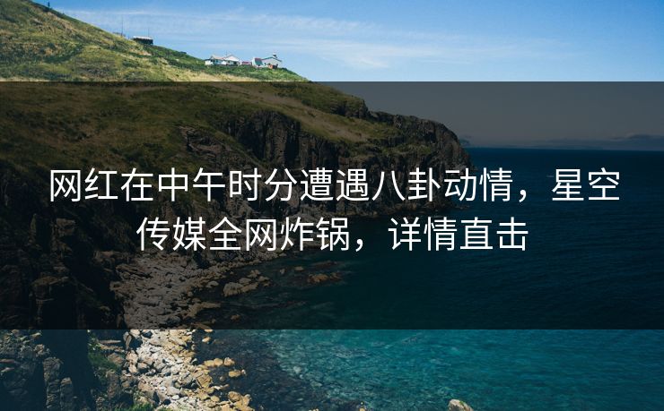 网红在中午时分遭遇八卦动情,星空传媒全网炸锅,详情直击 网红在中午时分遭遇八卦动情,星空传媒全网炸锅,详情直击