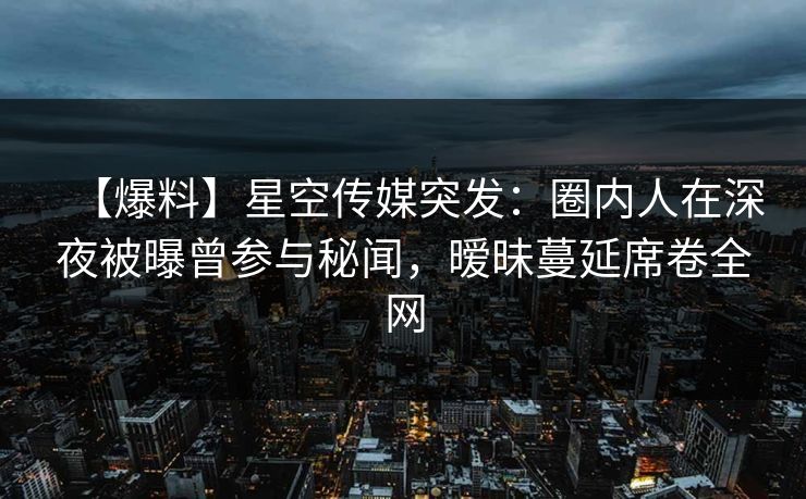 【爆料】星空传媒突发:圈内人在深夜被曝曾参与秘闻,暧昧蔓延席卷全网 【爆料】星空传媒突发:圈内人在深夜被曝曾参与秘闻,暧昧蔓延席卷全网