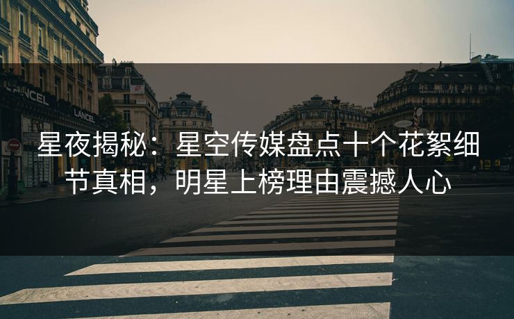 星夜揭秘：星空传媒盘点十个花絮细节真相，明星上榜理由震撼人心
