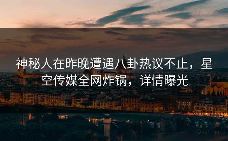神秘人在昨晚遭遇八卦热议不止，星空传媒全网炸锅，详情曝光