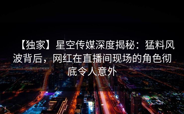 【独家】星空传媒深度揭秘：猛料风波背后，网红在直播间现场的角色彻底令人意外