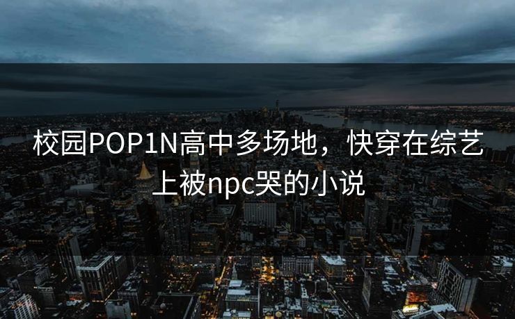 校园POP1N高中多场地，快穿在综艺上被npc哭的小说
