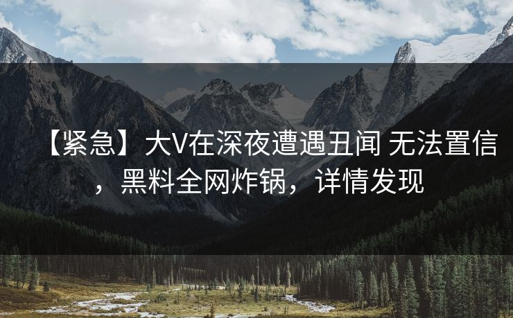 【紧急】大V在深夜遭遇丑闻 无法置信，黑料全网炸锅，详情发现