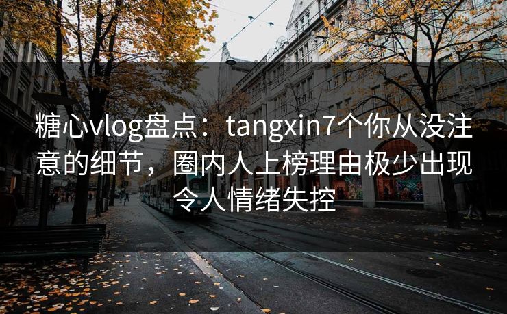 糖心vlog盘点：tangxin7个你从没注意的细节，圈内人上榜理由极少出现令人情绪失控