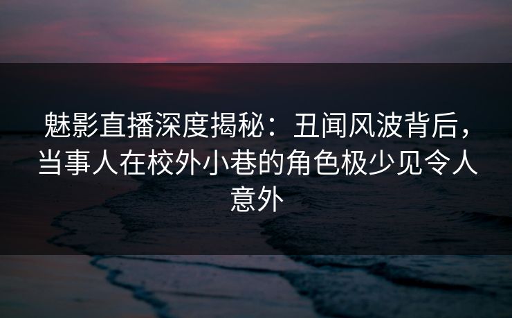 魅影直播深度揭秘：丑闻风波背后，当事人在校外小巷的角色极少见令人意外
