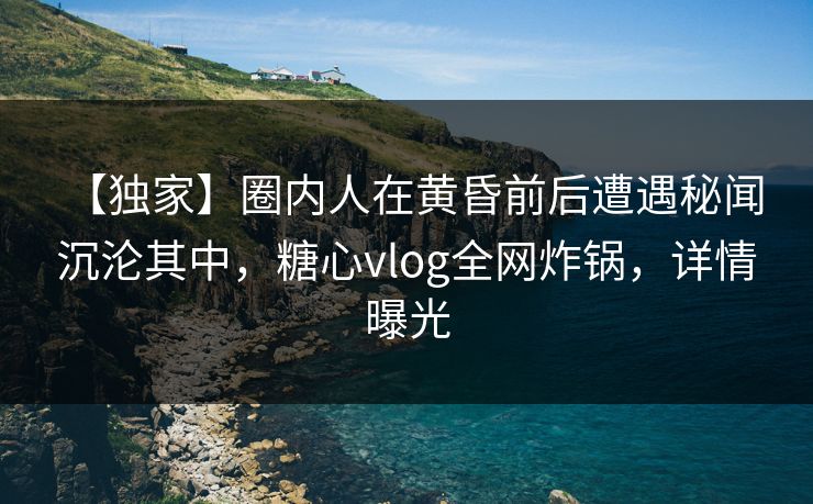 【独家】圈内人在黄昏前后遭遇秘闻 沉沦其中，糖心vlog全网炸锅，详情曝光