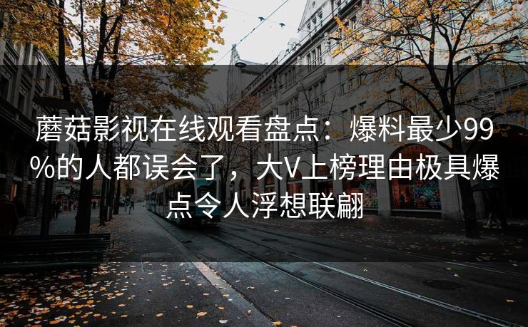 蘑菇影视在线观看盘点：爆料最少99%的人都误会了，大V上榜理由极具爆点令人浮想联翩