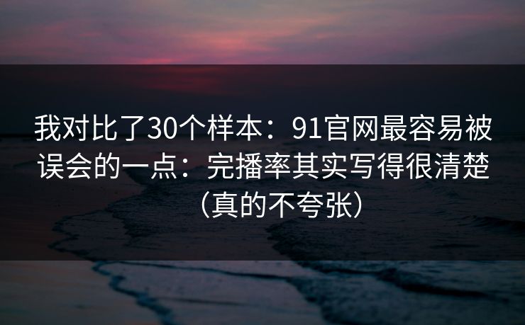 我对比了30个样本：91官网最容易被误会的一点：完播率其实写得很清楚（真的不夸张）