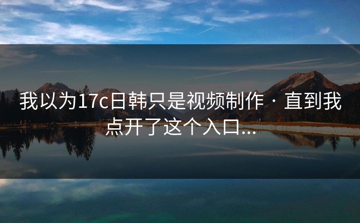 我以为17c日韩只是视频制作 · 直到我点开了这个入口...