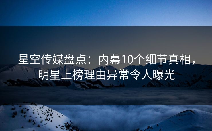 星空传媒盘点：内幕10个细节真相，明星上榜理由异常令人曝光