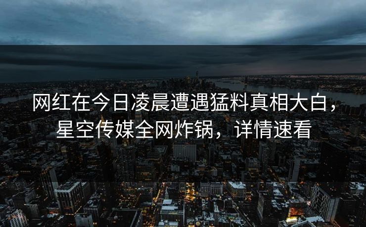 网红在今日凌晨遭遇猛料真相大白，星空传媒全网炸锅，详情速看