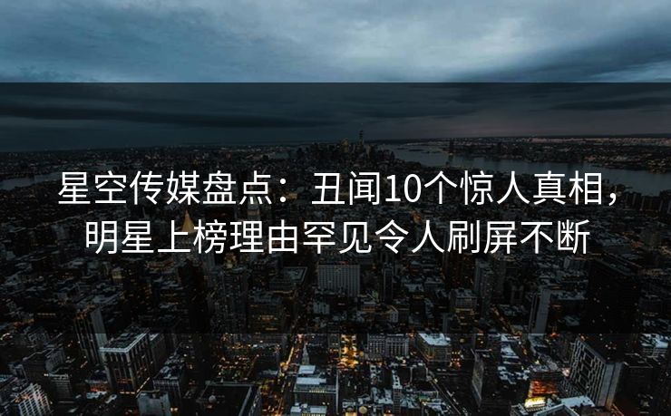 星空传媒盘点：丑闻10个惊人真相，明星上榜理由罕见令人刷屏不断