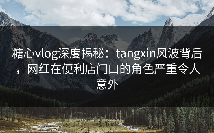 糖心vlog深度揭秘：tangxin风波背后，网红在便利店门口的角色严重令人意外