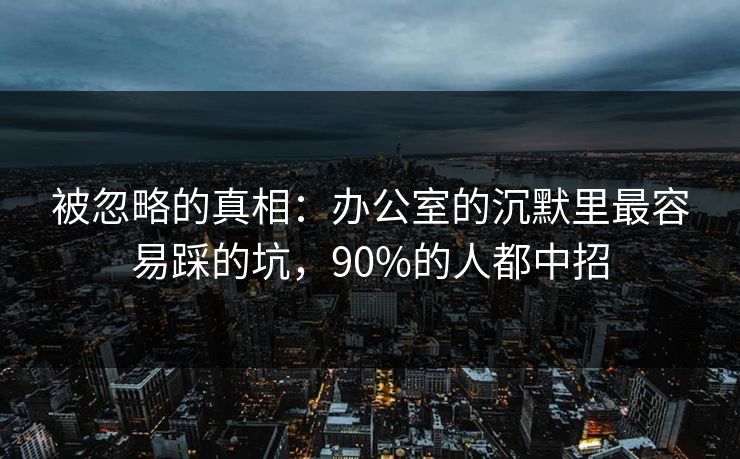 被忽略的真相：办公室的沉默里最容易踩的坑，90%的人都中招