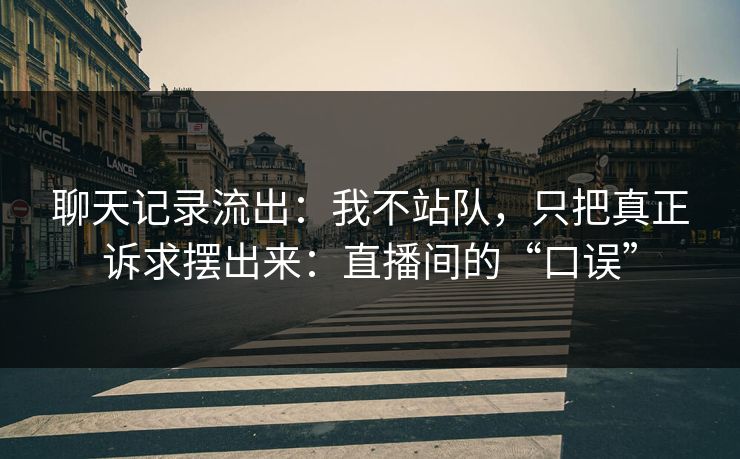聊天记录流出：我不站队，只把真正诉求摆出来：直播间的“口误”