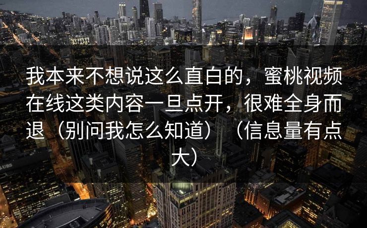 我本来不想说这么直白的，蜜桃视频在线这类内容一旦点开，很难全身而退（别问我怎么知道）（信息量有点大）