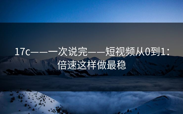 17c——一次说完——短视频从0到1：倍速这样做最稳