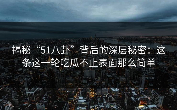 揭秘“51八卦”背后的深层秘密：这条这一轮吃瓜不止表面那么简单