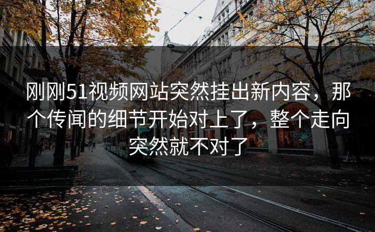 刚刚51视频网站突然挂出新内容，那个传闻的细节开始对上了，整个走向突然就不对了